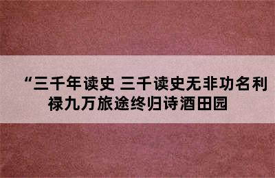 “三千年读史 三千读史无非功名利禄九万旅途终归诗酒田园